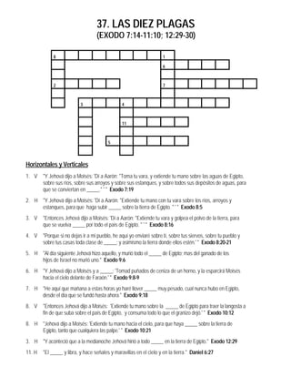 37. LAS DIEZ PLAGAS
(EXODO 7:14-11:10; 12:29-30)
8 1
6
2 7
3 4
11
5
Horizontales y Verticales
1. V "Y Jehová dijo a Moisés: 'Dí a Aarón: "Toma tu vara, y extiende tu mano sobre las aguas de Egipto,
sobre sus ríos, sobre sus arroyos y sobre sus estanques, y sobre todos sus depósitos de aguas, para
que se conviertan en _____." ' " Exodo 7:19
2. H "Y Jehová dijo a Moisés: 'Dí a Aarón: "Extiende tu mano con tu vara sobre los ríos, arroyos y
estanques, para que haga subir _____ sobre la tierra de Egipto. " ' " Exodo 8:5
3. V "Entonces Jehová dijo a Moisés: 'Dí a Aarón: "Extiende tu vara y golpea el polvo de la tierra, para
que se vuelva _____ por todo el país de Egipto. " ' " Exodo 8:16
4. V "Porque si no dejas ir a mi pueblo, he aquí yo enviaré sobre tí, sobre tus siervos, sobre tu pueblo y
sobre tus casas toda clase de _____; y asimismo la tierra donde ellos estén.' " Exodo 8:20-21
5. H "Al día siguiente Jehová hizo aquello, y murió todo el _____ de Egipto; mas del ganado de los
hijos de Israel no murió uno." Exodo 9:6
6. H "Y Jehová dijo a Moisés y a _____: 'Tomad puñados de ceniza de un horno, y la esparcirá Moisés
hacia el cielo delante de Faraón.' " Exodo 9:8-9
7. H "He aquí que mañana a estas horas yo haré llover _____ muy pesado, cual nunca hubo en Egipto,
desde el día que se fundó hasta ahora." Exodo 9:18
8. V "Entonces Jehová dijo a Moisés: 'Extiende tu mano sobre la _____ de Egipto para traer la langosta a
fin de que suba sobre el país de Egipto, y consuma todo lo que el granizo dejó.' " Exodo 10:12
8. H "Jehová dijo a Moisés: 'Extiende tu mano hacia el cielo, para que haya _____ sobre la tierra de
Egipto, tanto que cualquiera las palpe.' " Exodo 10:21
3. H "Y aconteció que a la medianoche Jehová hirió a todo _____ en la tierra de Egipto." Exodo 12:29
11. H "El _____ y libra, y hace señales y maravillas en el cielo y en la tierra." Daniel 6:27
 