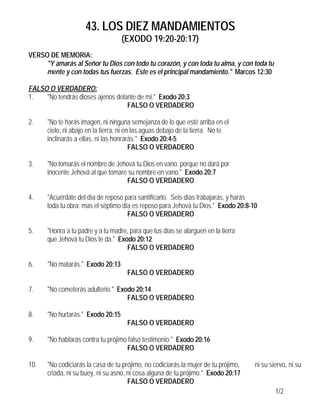 43. LOS DIEZ MANDAMIENTOS
(EXODO 19:20-20:17)
1/2
VERSO DE MEMORIA:
"Y amarás al Señor tu Dios con todo tu corazón, y con toda tu alma, y con toda tu
mente y con todas tus fuerzas. Este es el principal mandamiento." Marcos 12:30
FALSO O VERDADERO:
1. "No tendrás dioses ajenos delante de mí." Exodo 20:3
FALSO O VERDADERO
2. "No te harás imagen, ni ninguna semejanza de lo que esté arriba en el
cielo, ni abajo en la tierra, ni en las aguas debajo de la tierra. No te
inclinarás a ellas, ni las honrarás." Exodo 20:4-5
FALSO O VERDADERO
3. "No tomarás el nombre de Jehová tu Dios en vano; porque no dará por
inocente Jehová al que tomare su nombre en vano." Exodo 20:7
FALSO O VERDADERO
4. "Acuérdate del día de reposo para santificarlo. Seis días trabajarás, y harás
toda tu obra; mas el séptimo día es reposo para Jehová tu Dios." Exodo 20:8-10
FALSO O VERDADERO
5. "Honra a tu padre y a tu madre, para que tus días se alarguen en la tierra
que Jehová tu Dios te da." Exodo 20:12
FALSO O VERDADERO
6. "No matarás." Exodo 20:13
FALSO O VERDADERO
7. "No cometerás adulterio." Exodo 20:14
FALSO O VERDADERO
8. "No hurtarás." Exodo 20:15
FALSO O VERDADERO
9. "No hablarás contra tu prójimo falso testimonio." Exodo 20:16
FALSO O VERDADERO
10. "No codiciarás la casa de tu prójimo, no codiciarás la mujer de tu prójimo, ni su siervo, ni su
criada, ni su buey, ni su asno, ni cosa alguna de tu prójimo." Exodo 20:17
FALSO O VERDADERO
 