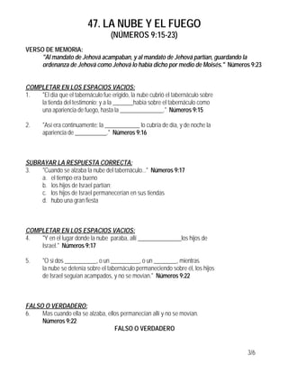 47. LA NUBE Y EL FUEGO
(NÚMEROS 9:15-23)
3/6
VERSO DE MEMORIA:
"Al mandato de Jehová acampaban, y al mandato de Jehová partían, guardando la
ordenanza de Jehová como Jehová lo había dicho por medio de Moisés." Números 9:23
COMPLETAR EN LOS ESPACIOS VACIOS:
1. "El día que el tabernáculo fue erigido, la nube cubrió el tabernáculo sobre
la tienda del testimonio; y a la _______había sobre el tabernáculo como
una apariencia de fuego, hasta la _______________." Números 9:15
2. "Así era continuamente: la ____________ lo cubría de día, y de noche la
apariencia de ___________." Números 9:16
SUBRAYAR LA RESPUESTA CORRECTA:
3. "Cuando se alzaba la nube del tabernáculo..." Números 9:17
a. el tiempo era bueno
b. los hijos de Israel partían;
c. los hijos de Israel permanecerían en sus tiendas
d. hubo una gran fiesta
COMPLETAR EN LOS ESPACIOS VACIOS:
4. "Y en el lugar donde la nube paraba, allí _______________los hijos de
Israel." Números 9:17
5. "O si dos ___________, o un __________, o un ________, mientras
la nube se detenía sobre el tabernáculo permaneciendo sobre él, los hijos
de Israel seguían acampados, y no se movían." Números 9:22
FALSO O VERDADERO:
6. Mas cuando ella se alzaba, ellos permanecían allí y no se movían.
Números 9:22
FALSO O VERDADERO
 
