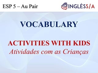 VOCABULARY
ACTIVITIES WITH KIDS
Atividades com as Crianças
ESP 5 – Au Pair
 