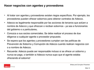Bribery and Corruption Prevention
Slide 10
Hacer negocios con agentes y proveedores
• Al tratar con agentes y proveedores existen riegos específicos. Por ejemplo, los
proveedores pueden ofrecer sobornos para obtener contratos de Adecco.
• Adecco es legalmente responsable por las acciones de terceros que actúen a
nombre de Adecco y que ofrezcan o reciban sobornos - ya sea a funcionarios
del gobierno o a particulares.
• Conozca a sus socios comerciales. Se debe realizar el proceso de due
diligence a cualquier agente o proveedor propuesto.
• Se espera que los agentes y proveedores cumplan con las políticas de
Prevención de Soborno y Corrupción de Adecco cuando realicen negocios con
o a nombre de Adecco.
• Recuerde: Adecco puede ser responsable incluso si se ofrece un soborno y
nunca se paga, o también si Adecco nunca supo que el agente estaba
ofreciendo el soborno!
 