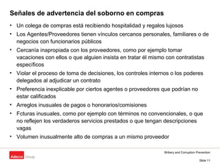 Bribery and Corruption Prevention
Slide 11
Señales de advertencia del soborno en compras
• Un colega de compras está recibiendo hospitalidad y regalos lujosos
• Los Agentes/Proveedores tienen vínculos cercanos personales, familiares o de
negocios con funcionarios públicos
• Cercanía inapropiada con los proveedores, como por ejemplo tomar
vacaciones con ellos o que alguien insista en tratar él mismo con contratistas
específicos
• Violar el proceso de toma de decisiones, los controles internos o los poderes
delegados al adjudicar un contrato
• Preferencia inexplicable por ciertos agentes o proveedores que podrían no
estar calificados
• Arreglos inusuales de pagos o honorarios/comisiones
• Fcturas inusuales, como por ejemplo con términos no convencionales, o que
no reflejen los verdaderos servicios prestados o que tengan descripciones
vagas
• Volumen inusualmente alto de compras a un mismo proveedor
 