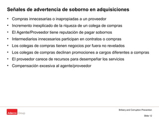 Bribery and Corruption Prevention
Slide 12
Señales de advertencia de soborno en adquisiciones
• Compras innecesarias o inapropiadas a un proveedor
• Incremento inexplicado de la riqueza de un colega de compras
• El Agente/Proveedor tiene reputación de pagar sobornos
• Intermediarios innecesarios participan en contratos o compras
• Los colegas de compras tienen negocios por fuera no revelados
• Los colegas de compras declinan promociones a cargos diferentes a compras
• El proveedor carece de recursos para desempeñar los servicios
• Compensación excesiva al agente/proveedor
 