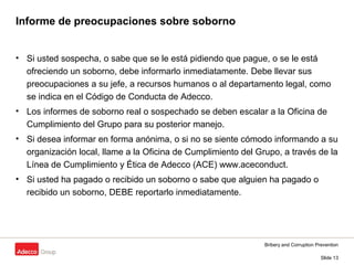 Bribery and Corruption Prevention
Slide 13
Informe de preocupaciones sobre soborno
• Si usted sospecha, o sabe que se le está pidiendo que pague, o se le está
ofreciendo un soborno, debe informarlo inmediatamente. Debe llevar sus
preocupaciones a su jefe, a recursos humanos o al departamento legal, como
se indica en el Código de Conducta de Adecco.
• Los informes de soborno real o sospechado se deben escalar a la Oficina de
Cumplimiento del Grupo para su posterior manejo.
• Si desea informar en forma anónima, o si no se siente cómodo informando a su
organización local, llame a la Oficina de Cumplimiento del Grupo, a través de la
Línea de Cumplimiento y Ética de Adecco (ACE) www.aceconduct.
• Si usted ha pagado o recibido un soborno o sabe que alguien ha pagado o
recibido un soborno, DEBE reportarlo inmediatamente.
 