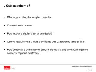 Bribery and Corruption Prevention
Slide 3
¿Qué es soborno?
• Ofrecer, prometer, dar, aceptar o solicitar
• Cualquier cosa de valor
• Para inducir a alguien a tomar una decisión
• Que es ilegal, inmoral o viola la confianza que otra persona tiene en él, y
• Para beneficiar a quien hace el soborno o ayudar a que la compañía gane o
conserve negocios existentes.
 