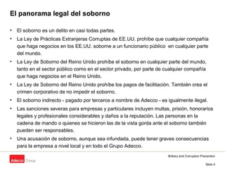 Bribery and Corruption Prevention
Slide 4
El panorama legal del soborno
• El soborno es un delito en casi todas partes.
• La Ley de Prácticas Extranjeras Corruptas de EE.UU. prohíbe que cualquier compañía
que haga negocios en los EE.UU. soborne a un funcionario público en cualquier parte
del mundo.
• La Ley de Soborno del Reino Unido prohíbe el soborno en cualquier parte del mundo,
tanto en el sector público como en el sector privado, por parte de cualquier compañía
que haga negocios en el Reino Unido.
• La Ley de Soborno del Reino Unido prohíbe los pagos de facilitación. También crea el
crimen corporativo de no impedir el soborno.
• El soborno indirecto - pagado por terceros a nombre de Adecco - es igualmente ilegal.
• Las sanciones severas para empresas y particulares incluyen multas, prisión, honorarios
legales y profesionales considerables y daños a la reputación. Las personas en la
cadena de mando o quienes se hicieron las de la vista gorda ante el soborno también
pueden ser responsables.
• Una acusación de soborno, aunque sea infundada, puede tener graves consecuencias
para la empresa a nivel local y en todo el Grupo Adecco.
 