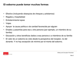 Bribery and Corruption Prevention
Slide 5
El soborno puede tomar muchas formas
• Efectivo (incluyendo obsequios de cheques y préstamos)
• Regalos y hospitalidad
• Entretenimiento lujoso
• Viajes
• Apoyar la causa política o de caridad favorecida por alguien
• Empleo y pasantías para esa u otra persona (por ejemplo, un miembro de su
familia)
• Educación y otros beneficios dados a esa persona o a miembros de su familia
• El valor de un soborno es visto desde la perspectiva del receptor, no del
donante. Y no hay excepción de minimis por el monto del soborno.
 