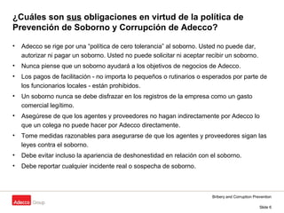 Bribery and Corruption Prevention
Slide 6
¿Cuáles son sus obligaciones en virtud de la política de
Prevención de Soborno y Corrupción de Adecco?
• Adecco se rige por una “política de cero tolerancia” al soborno. Usted no puede dar,
autorizar ni pagar un soborno. Usted no puede solicitar ni aceptar recibir un soborno.
• Nunca piense que un soborno ayudará a los objetivos de negocios de Adecco.
• Los pagos de facilitación - no importa lo pequeños o rutinarios o esperados por parte de
los funcionarios locales - están prohibidos.
• Un soborno nunca se debe disfrazar en los registros de la empresa como un gasto
comercial legítimo.
• Asegúrese de que los agentes y proveedores no hagan indirectamente por Adecco lo
que un colega no puede hacer por Adecco directamente.
• Tome medidas razonables para asegurarse de que los agentes y proveedores sigan las
leyes contra el soborno.
• Debe evitar incluso la apariencia de deshonestidad en relación con el soborno.
• Debe reportar cualquier incidente real o sospecha de soborno.
 