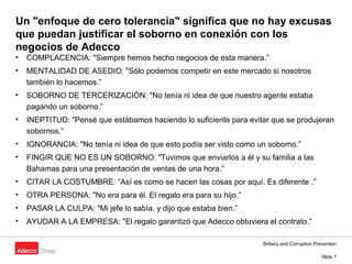 Bribery and Corruption Prevention
Slide 7
Un "enfoque de cero tolerancia" significa que no hay excusas
que puedan justificar el soborno en conexión con los
negocios de Adecco
• COMPLACENCIA: "Siempre hemos hecho negocios de esta manera.”
• MENTALIDAD DE ASEDIO: "Sólo podemos competir en este mercado si nosotros
también lo hacemos.”
• SOBORNO DE TERCERIZACIÓN: "No tenía ni idea de que nuestro agente estaba
pagando un soborno.”
• INEPTITUD: "Pensé que estábamos haciendo lo suficiente para evitar que se produjeran
sobornos.”
• IGNORANCIA: "No tenía ni idea de que esto podía ser visto como un soborno.”
• FINGIR QUE NO ES UN SOBORNO: "Tuvimos que enviarlos a él y su familia a las
Bahamas para una presentación de ventas de una hora.”
• CITAR LA COSTUMBRE: “Así es como se hacen las cosas por aquí. Es diferente .”
• OTRA PERSONA: "No era para él. El regalo era para su hijo.”
• PASAR LA CULPA: "Mi jefe lo sabía, y dijo que estaba bien.”
• AYUDAR A LA EMPRESA: "El regalo garantizó que Adecco obtuviera el contrato.”
 