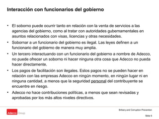Bribery and Corruption Prevention
Slide 9
Interacción con funcionarios del gobierno
• El soborno puede ocurrir tanto en relación con la venta de servicios a las
agencias del gobierno, como al tratar con autoridades gubernamentales en
asuntos relacionados con visas, licencias y otras necesidades.
• Sobornar a un funcionario del gobierno es ilegal. Las leyes definen a un
funcionario del gobierno de manera muy amplia.
• Un tercero interactuando con un funcionario del gobierno a nombre de Adecco,
no puede ofrecer un soborno ni hacer ninguna otra cosa que Adecco no pueda
hacer directamente.
• Los pagos de facilitación son ilegales. Estos pagos no se pueden hacer en
relación con las empresas Adecco en ningún momento, en ningún lugar ni en
ninguna cantidad, a menos que la seguridad personal del contribuyente se
encuentre en riesgo.
• Adecco no hace contribuciones políticas, a menos que sean revisadas y
aprobadas por los más altos niveles directivos.
 