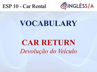 VOCABULARY
CAR RETURN
Devolução do Veículo
ESP 10 - Car Rental
 