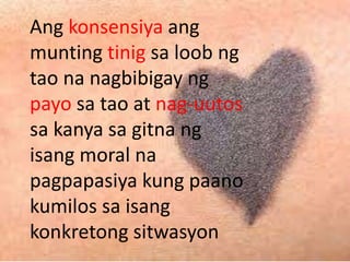 Ang konsensiya ang
munting tinig sa loob ng
tao na nagbibigay ng
payo sa tao at nag-uutos
sa kanya sa gitna ng
isang moral na
pagpapasiya kung paano
kumilos sa isang
konkretong sitwasyon
 