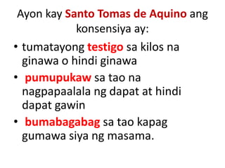 Ayon kay Santo Tomas de Aquino ang
konsensiya ay:
• tumatayong testigo sa kilos na
ginawa o hindi ginawa
• pumupukaw sa tao na
nagpapaalala ng dapat at hindi
dapat gawin
• bumabagabag sa tao kapag
gumawa siya ng masama.
 