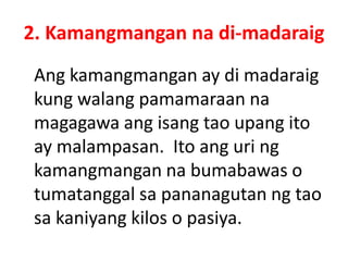 2. Kamangmangan na di-madaraig
Ang kamangmangan ay di madaraig
kung walang pamamaraan na
magagawa ang isang tao upang ito
ay malampasan. Ito ang uri ng
kamangmangan na bumabawas o
tumatanggal sa pananagutan ng tao
sa kaniyang kilos o pasiya.
 