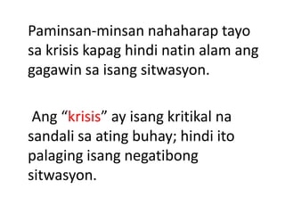 Paminsan-minsan nahaharap tayo
sa krisis kapag hindi natin alam ang
gagawin sa isang sitwasyon.
Ang “krisis” ay isang kritikal na
sandali sa ating buhay; hindi ito
palaging isang negatibong
sitwasyon.
 