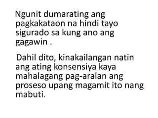 Ngunit dumarating ang
pagkakataon na hindi tayo
sigurado sa kung ano ang
gagawin .
Dahil dito, kinakailangan natin
ang ating konsensiya kaya
mahalagang pag-aralan ang
proseso upang magamit ito nang
mabuti.
 