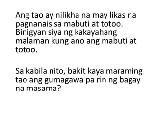 Ang tao ay nilikha na may likas na
pagnanais sa mabuti at totoo.
Binigyan siya ng kakayahang
malaman kung ano ang mabuti at
totoo.
Sa kabila nito, bakit kaya maraming
tao ang gumagawa pa rin ng bagay
na masama?
 