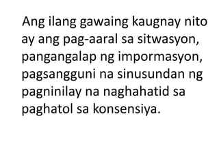 Ang ilang gawaing kaugnay nito
ay ang pag-aaral sa sitwasyon,
pangangalap ng impormasyon,
pagsangguni na sinusundan ng
pagninilay na naghahatid sa
paghatol sa konsensiya.
 