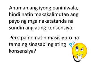 Anuman ang iyong paniniwala,
hindi natin makakalimutan ang
payo ng mga nakatatanda na
sundin ang ating konsensiya.
Pero pa’no natin masisiguro na
tama ng sinasabi ng ating
konsensiya?
 