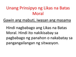 Unang Prinsipyo ng Likas na Batas
Moral
Gawin ang mabuti, iwasan ang masama
Hindi nagbabago ang Likas na Batas
Moral. Hindi ito nakikisabay sa
pagbabago ng panahon o nakabatay sa
pangangailangan ng sitwasyon.
 
