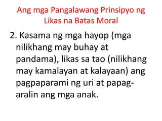 Ang mga Pangalawang Prinsipyo ng
Likas na Batas Moral
2. Kasama ng mga hayop (mga
nilikhang may buhay at
pandama), likas sa tao (nilikhang
may kamalayan at kalayaan) ang
pagpaparami ng uri at papag-
aralin ang mga anak.
 
