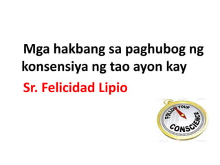 Mga hakbang sa paghubog ng
konsensiya ng tao ayon kay
Sr. Felicidad Lipio
 