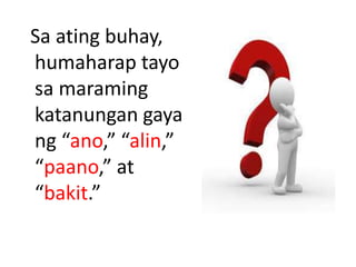 Sa ating buhay,
humaharap tayo
sa maraming
katanungan gaya
ng “ano,” “alin,”
“paano,” at
“bakit.”
 