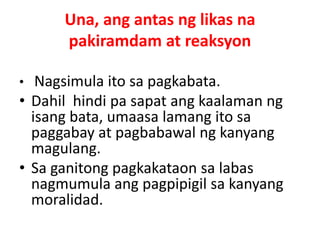 Una, ang antas ng likas na
pakiramdam at reaksyon
• Nagsimula ito sa pagkabata.
• Dahil hindi pa sapat ang kaalaman ng
isang bata, umaasa lamang ito sa
paggabay at pagbabawal ng kanyang
magulang.
• Sa ganitong pagkakataon sa labas
nagmumula ang pagpipigil sa kanyang
moralidad.
 