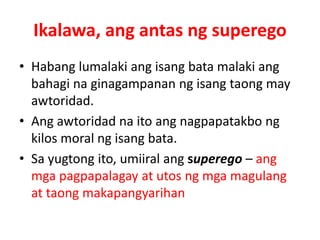 Ikalawa, ang antas ng superego
• Habang lumalaki ang isang bata malaki ang
bahagi na ginagampanan ng isang taong may
awtoridad.
• Ang awtoridad na ito ang nagpapatakbo ng
kilos moral ng isang bata.
• Sa yugtong ito, umiiral ang superego – ang
mga pagpapalagay at utos ng mga magulang
at taong makapangyarihan
 