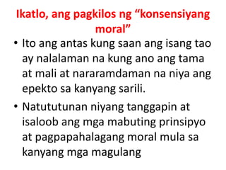 Ikatlo, ang pagkilos ng “konsensiyang
moral”
• Ito ang antas kung saan ang isang tao
ay nalalaman na kung ano ang tama
at mali at nararamdaman na niya ang
epekto sa kanyang sarili.
• Natututunan niyang tanggapin at
isaloob ang mga mabuting prinsipyo
at pagpapahalagang moral mula sa
kanyang mga magulang
 