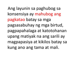 Ang layunin sa paghubog sa
konsensiya ay mahubog ang
pagkatao batay sa mga
pagsasabuhay ng mga birtud,
pagpapahalaga at katotohanan
upang matiyak na ang sarili ay
magpapasiya at kikilos batay sa
kung ano ang tama at mali.
 