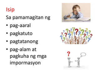 Isip
Sa pamamagitan ng
• pag-aaral
• pagkatuto
• pagtatanong
• pag-alam at
pagkuha ng mga
impormasyon
 