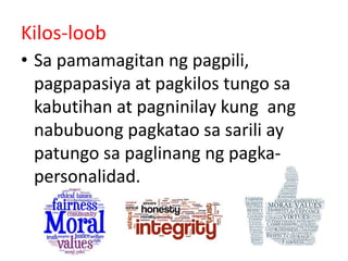 Kilos-loob
• Sa pamamagitan ng pagpili,
pagpapasiya at pagkilos tungo sa
kabutihan at pagninilay kung ang
nabubuong pagkatao sa sarili ay
patungo sa paglinang ng pagka-
personalidad.
 