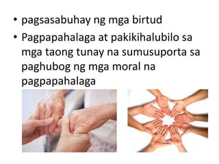 • pagsasabuhay ng mga birtud
• Pagpapahalaga at pakikihalubilo sa
mga taong tunay na sumusuporta sa
paghubog ng mga moral na
pagpapahalaga
 