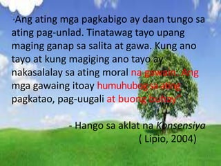 “Ang ating mga pagkabigo ay daan tungo sa
ating pag-unlad. Tinatawag tayo upang
maging ganap sa salita at gawa. Kung ano
tayo at kung magiging ano tayo ay
nakasalalay sa ating moral na gawain. Ang
mga gawaing itoay humuhubogsaating
pagkatao, pag-uugali at buong buhay”
- Hango sa aklat na Konsensiya
( Lipio, 2004)
 