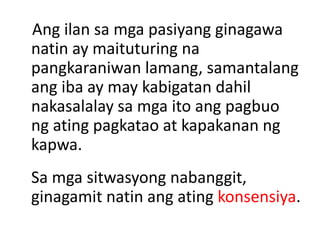 Ang ilan sa mga pasiyang ginagawa
natin ay maituturing na
pangkaraniwan lamang, samantalang
ang iba ay may kabigatan dahil
nakasalalay sa mga ito ang pagbuo
ng ating pagkatao at kapakanan ng
kapwa.
Sa mga sitwasyong nabanggit,
ginagamit natin ang ating konsensiya.
 