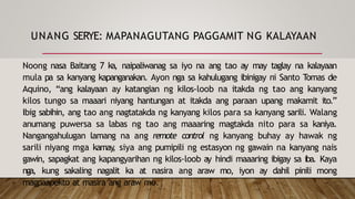 UNANG SERYE: MAPANAGUTANG PAGGAMIT NG KALAYAAN
Noong nasa Baitang 7 ka, naipaliwanag sa iyo na ang tao ay may taglay na kalayaan
mula pa sa kanyang kapanganakan. Ayon nga sa kahulugang ibinigay ni Santo Tomas de
Aquino, “ang kalayaan ay katangian ng kilos-loob na itakda ng tao ang kanyang
kilos tungo sa maaari niyang hantungan at itakda ang paraan upang makamit ito.”
Ibig sabihin, ang tao ang nagtatakda ng kanyang kilos para sa kanyang sarili. Walang
anumang puwersa sa labas ng tao ang maaaring magtakda nito para sa kaniya.
Nangangahulugan lamang na ang remote control ng kanyang buhay ay hawak ng
sarili niyang mga kamay
, siya ang pumipili ng estasyon ng gawain na kanyang nais
gawin, sapagkat ang kapangyarihan ng kilos-loob ay hindi maaaring ibigay sa iba. Kaya
nga, kung sakaling nagalit ka at nasira ang araw mo, iyon ay dahil pinili mong
magpaapekto at masira ang araw mo.
 