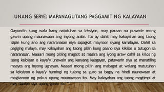 UNANG SERYE: MAPANAGUTANG PAGGAMIT NG KALAYAAN
Gayundin kung wala kang natutuhan sa leksiyon, may paraan na puwede mong
gawin upang maunawaan ang inyong aralin. Ito ay dahil may kakayahan ang taong
isipin kung ano ang nararanasan niya sapagkat mayroon siyang kamalayan. Dahil sa
pagiging malaya, may kakayahan ang taong piliin kung paano siya kikilos o tutugon sa
nararanasan. Maaari mong piliing magalit at masira ang iyong araw dahil sa kilos ng
isang kaibigan o kaya’y unawain ang kanyang kalagayan, patawarin siya at manatiling
maayos ang inyong ugnayan. Maaari mong piliin ang mabagot at walang matutuhan
sa leksiyon o kaya’y humingi ng tulong sa guro sa bagay na hindi naunawaan at
magkaroon ng pokus upang maunawaan ito. May kakayahan ang taong magtimpi at
may dahilan siya upang gawin ito.“
 