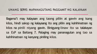 UNANG SERYE: MAPANAGUTANG PAGGAMIT NG KALAYAAN
Bagama’t may kalayaan ang taong piliin at gawin ang isang
kilos, hindi sakop ng kalayaang ito ang piliin ang kahihinatnan ng
kilos na pinili niyang gawin. Binigyang-linaw ito sa talakayan
sa EsP sa Baitang 7. Palaging may pananagutan ang tao sa
kahihinatnan ng kanyang piniling kilos.
 