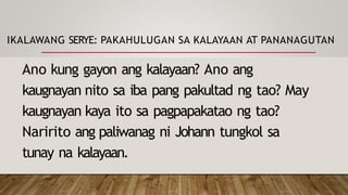 IKALAWANG SERYE: PAKAHULUGAN SA KALAYAAN AT PANANAGUTAN
Ano kung gayon ang kalayaan? Ano ang
kaugnayan nito sa iba pang pakultad ng tao? May
kaugnayan kaya ito sa pagpapakatao ng tao?
Naririto ang paliwanag ni Johann tungkol sa
tunay na kalayaan.
 
