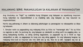 IKALAWANG SERYE: PAKAHULUGAN SA KALAYAAN AT PANANAGUTAN
Ang tinutukoy na “higit” ay makikita kung titingnan ang kalayaan sa aspektong mayroon
itong kakambal na responsibilidad o sa madaling sabi, ang kalayaan ay may kasunod na
responsibilidad.
Narito ang paliwanag ni Johann sa dalawang pakahulugan sa pananagutan na nakaaapekto sa ideya
ng kalayaan.
1. Simulan natin sa pagsasabing ang malayang kilos ay kilos na “mananagot ako.” Ito ay kilos
na nagmula sa akin. Sa puntong ito, ang kalayaan ay nakakabit sa aking sarili (sa pagiging ako), sa
aking kakayahang kumilos, sa aking sariling kagustuhan, sa pagsasabi ng oo o hindi sa mga
nakapalibot sa akin, sa pagpapasya ko kung ano ang aking gagawin. Ito ang kalayaang kaugnay ng
malayang kilos-loob at mayroon ako nito dahil ako ay tao, likas ito sa akin. Sapagkat ang tao ay
tao, siya ang pinagmumulan ng kanyang kilos. Kaya may pananagutan siya sa kalalabasan ng kanyang
ginawa.
 