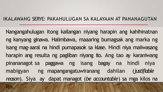 IKALAWANG SERYE: PAKAHULUGAN SA KALAYAAN AT PANANAGUTAN
Nangangahulugan itong kailangan niyang harapin ang kahihinatnan
ng kanyang ginawa. Halimbawa, maaaring bumagsak ang marka ng
isang mag-aaral na hindi pumapasok sa klase. Hindi niya maiiwasang
harapin ang resulta ng pagliban niyang ito. Ang tao ay karaniwang
pinananagot sa paggawa ng isang bagay na hindi niya
mabigyan ng mapangangatuwiranang dahilan (justifiable
reason). Siya ay dapat managot (be accountable) sa mga kilos na
ito.
 
