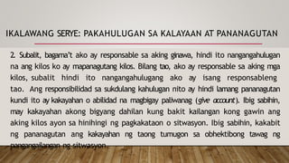 IKALAWANG SERYE: PAKAHULUGAN SA KALAYAAN AT PANANAGUTAN
2. Subalit, bagama’t ako ay responsable sa aking ginawa, hindi ito nangangahulugan
na ang kilos ko ay mapanagutang kilos. Bilang tao, ako ay responsable sa aking mga
kilos, subalit hindi ito nangangahulugang ako ay isang responsableng
tao. Ang responsibilidad sa sukdulang kahulugan nito ay hindi lamang pananagutan
kundi ito ay kakayahan o abilidad na magbigay paliwanag (give account). Ibig sabihin,
may kakayahan akong bigyang dahilan kung bakit kailangan kong gawin ang
aking kilos ayon sa hinihingi ng pagkakataon o sitwasyon. Ibig sabihin, kakabit
ng pananagutan ang kakayahan ng taong tumugon sa obhektibong tawag ng
pangangailangan ng sitwasyon.
 