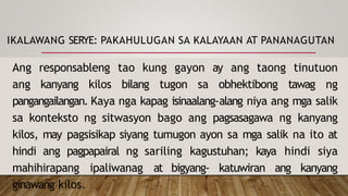 IKALAWANG SERYE: PAKAHULUGAN SA KALAYAAN AT PANANAGUTAN
Ang responsableng tao kung gayon ay ang taong tinutuon
ang kanyang kilos bilang tugon sa obhektibong tawag ng
pangangailangan. Kaya nga kapag isinaalang-alang niya ang mga salik
sa konteksto ng sitwasyon bago ang pagsasagawa ng kanyang
kilos, may pagsisikap siyang tumugon ayon sa mga salik na ito at
hindi ang pagpapairal ng sariling kagustuhan; kaya hindi siya
mahihirapang ipaliwanag at bigyang- katuwiran ang kanyang
ginawang kilos.
 