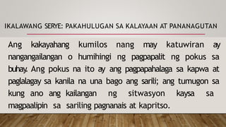 IKALAWANG SERYE: PAKAHULUGAN SA KALAYAAN AT PANANAGUTAN
Ang kakayahang kumilos nang may katuwiran ay
nangangailangan o humihingi ng pagpapalit ng pokus sa
buhay
. Ang pokus na ito ay ang pagpapahalaga sa kapwa at
paglalagay sa kanila na una bago ang sarili; ang tumugon sa
kung ano ang kailangan ng sitwasyon kaysa sa
magpaalipin sa sariling pagnanais at kapritso.
 