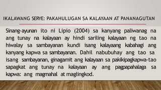 IKALAWANG SERYE: PAKAHULUGAN SA KALAYAAN AT PANANAGUTAN
Sinang-ayunan ito ni Lipio (2004) sa kanyang paliwanag na
ang tunay na kalayaan ay hindi sariling kalayaan ng tao na
hiwalay sa sambayanan kundi isang kalayaang kabahagi ang
kanyang kapwa sa sambayanan. Dahil nabubuhay ang tao sa
isang sambayanan, ginagamit ang kalayaan sa pakikipagkapwa-tao
sapagkat ang tunay na kalayaan ay ang pagpapahalaga sa
kapwa: ang magmahal at maglingkod.
 