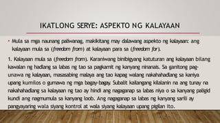IKATLONG SERYE: ASPEKTO NG KALAYAAN
• Mula sa mga naunang paliwanag, makikitang may dalawang aspekto ng kalayaan: ang
kalayaan mula sa (freedom from) at kalayaan para sa (freedom for).
1. Kalayaan mula sa (freedom from). Karaniwang binibigyang katuturan ang kalayaan bilang
kawalan ng hadlang sa labas ng tao sa pagkamit ng kanyang ninanais. Sa ganitong pag-
unawa ng kalayaan, masasabing malaya ang tao kapag walang nakahahadlang sa kaniya
upang kumilos o gumawa ng mga bagay-bagay
. Subalit kailangang kilalanin na ang tunay na
nakahahadlang sa kalayaan ng tao ay hindi ang nagaganap sa labas niya o sa kanyang paligid
kundi ang nagmumula sa kanyang loob. Ang nagaganap sa labas ng kanyang sarili ay
pangyayaring wala siyang kontrol at wala siyang kalayaan upang pigilan ito.
 