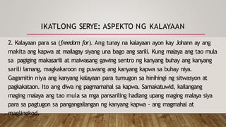 IKATLONG SERYE: ASPEKTO NG KALAYAAN
2. Kalayaan para sa (freedom for). Ang tunay na kalayaan ayon kay Johann ay ang
makita ang kapwa at mailagay siyang una bago ang sarili. Kung malaya ang tao mula
sa pagiging makasarili at maiwasang gawing sentro ng kanyang buhay ang kanyang
sarili lamang, magkakaroon ng puwang ang kanyang kapwa sa buhay niya.
Gagamitin niya ang kanyang kalayaan para tumugon sa hinihingi ng sitwasyon at
pagkakataon. Ito ang diwa ng pagmamahal sa kapwa. Samakatuwid, kailangang
maging malaya ang tao mula sa mga pansariling hadlang upang maging malaya siya
para sa pagtugon sa pangangailangan ng kanyang kapwa - ang magmahal at
maglingkod.
 