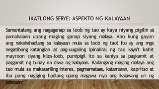 IKATLONG SERYE: ASPEKTO NG KALAYAAN
Samantalang ang nagaganap sa loob ng tao ay kaya niyang pigilin at
pamahalaan upang maging ganap siyang malaya. Ano kung gayon
ang nakahahadlang sa kalayaan mula sa loob ng tao? Ito ay ang mga
negatibong katangian at pag-uugaling ipinaiiral ng tao kaya’t kahit
mayroon siyang kilos-loob, pumipigil ito sa kaniya sa pagkamit at
paggamit ng tunay na diwa ng kalayaan. Kailangang maging malaya ang
tao mula sa makasariling interes, pagmamataas, katamaran, kapritso at
iba pang nagiging hadlang upang magawa niya ang ikalawang uri ng
kalayaan.
 