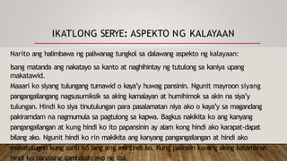 IKATLONG SERYE: ASPEKTO NG KALAYAAN
Narito ang halimbawa ng paliwanag tungkol sa dalawang aspekto ng kalayaan:
Isang matanda ang nakatayo sa kanto at naghihintay ng tutulong sa kaniya upang
makatawid.
Maaari ko siyang tulungang tumawid o kaya’y huwag pansinin. Ngunit mayroon siyang
pangangailangang nagsusumiksik sa aking kamalayan at humihimok sa akin na siya’y
tulungan. Hindi ko siya tinutulungan para pasalamatan niya ako o kaya’y sa magandang
pakiramdam na nagmumula sa pagtulong sa kapwa. Bagkus nakikita ko ang kanyang
pangangailangan at kung hindi ko ito papansinin ay alam kong hindi ako karapat-dapat
bilang ako. Ngunit hindi ko rin makikita ang kanyang pangangailangan at hindi ako
makatutugon kung sarili ko lang ang iniintindi ko. Kung paiiralin ko ang aking katamaran
hindi ko nanaising gambalain ako ng iba.
 